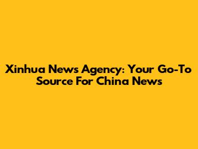 Xinhua News Agency: Your Go-To Source For China News