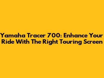 Yamaha Tracer 700: Enhance Your Ride With The Right Touring Screen
