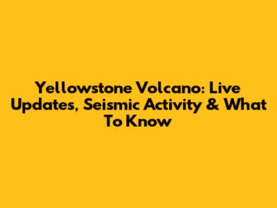Yellowstone Volcano: Live Updates, Seismic Activity & What To Know