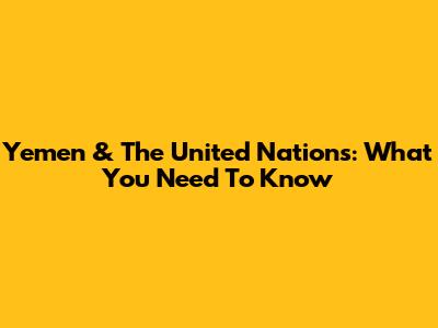 Yemen & The United Nations: What You Need To Know