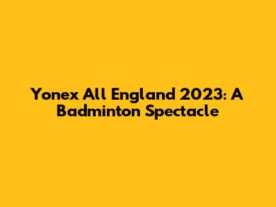 Yonex All England 2023: A Badminton Spectacle