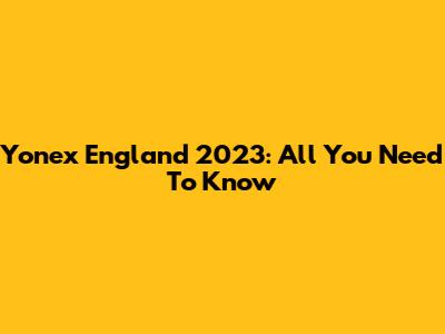 Yonex England 2023: All You Need To Know