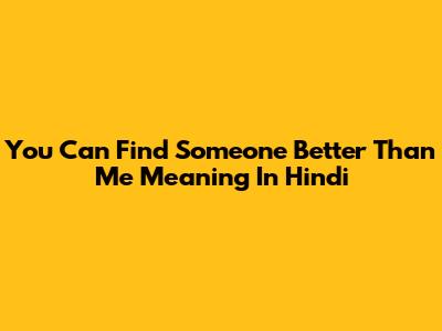 You Can Find Someone Better Than Me Meaning In Hindi