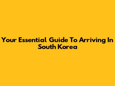 Your Essential Guide To Arriving In South Korea