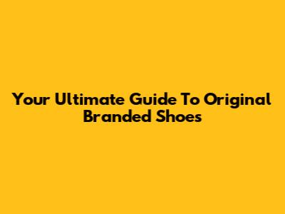 Your Ultimate Guide To Original Branded Shoes