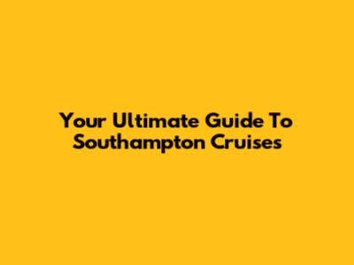 Your Ultimate Guide To Southampton Cruises