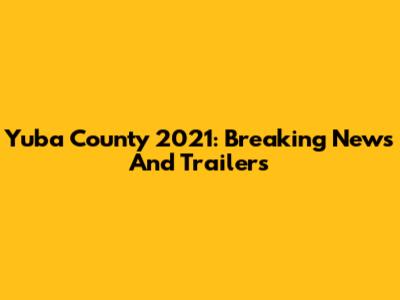 Yuba County 2021: Breaking News And Trailers