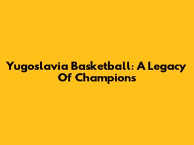 Yugoslavia Basketball: A Legacy Of Champions