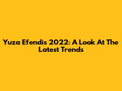 Yuza Efendi's 2022: A Look At The Latest Trends