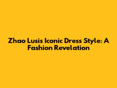 Zhao Lusi's Iconic Dress Style: A Fashion Revelation