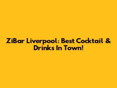 ZiBar Liverpool: Best Cocktail & Drinks In Town!